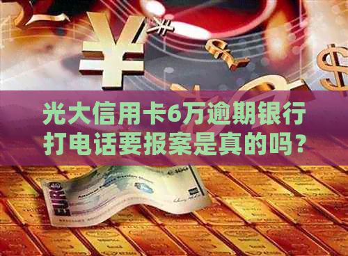 光大信用卡6万逾期银行打电话要报案是真的吗？如何处理？