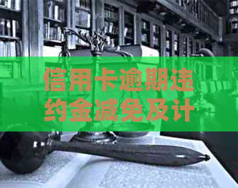 信用卡逾期违约金减免及计算方法：法律规定、每月收取情况和利息算法。