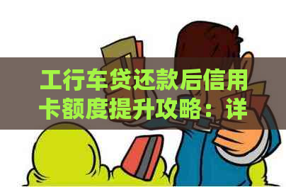 工行车贷还款后信用卡额度提升攻略：详细步骤与注意事项一网打尽！