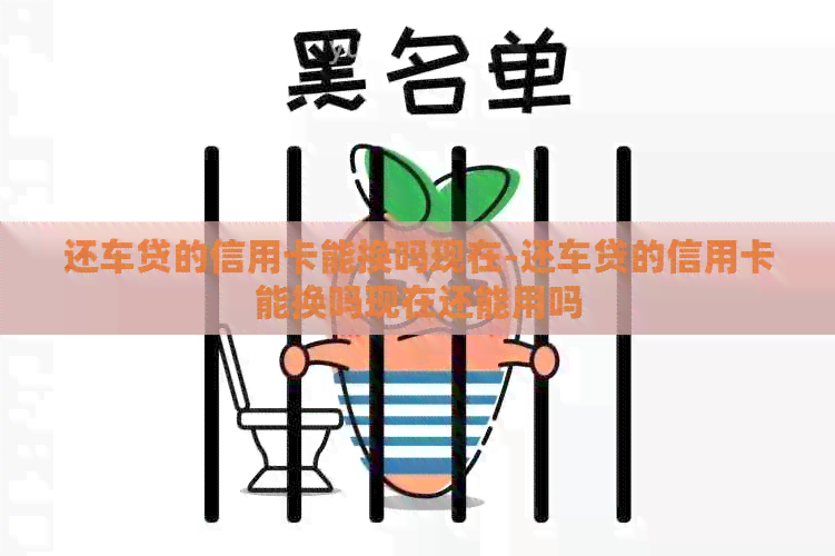 还车贷的信用卡能换吗现在-还车贷的信用卡能换吗现在还能用吗