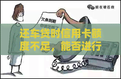 还车贷时信用卡额度不足，能否进行换卡操作以满足还款需求？