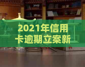 2021年信用卡逾期立案新标准：逾期量刑与立案情况详解