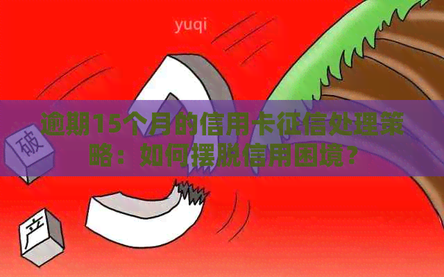 逾期15个月的信用卡处理策略：如何摆脱信用困境？