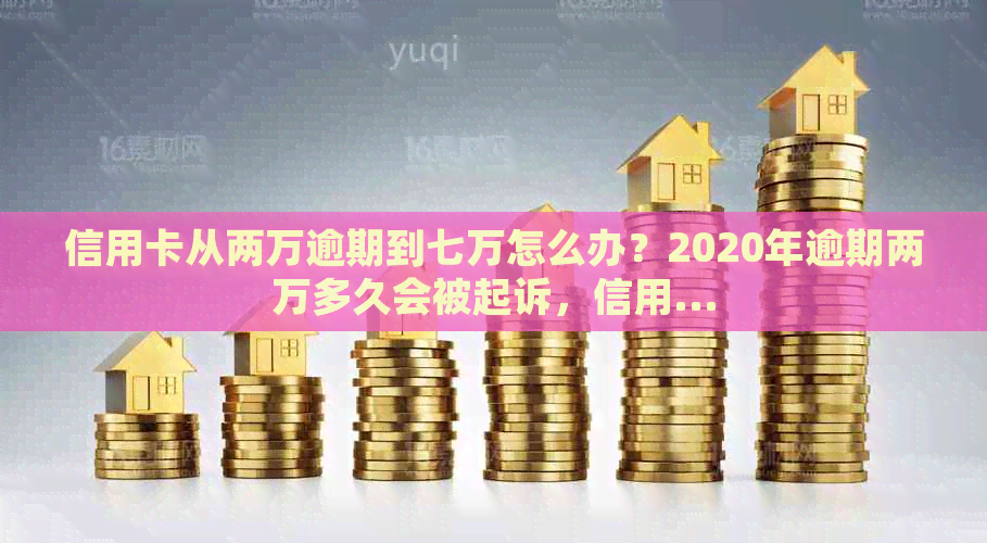 信用卡从两万逾期到七万怎么办？2020年逾期两万多久会被起诉，信用...