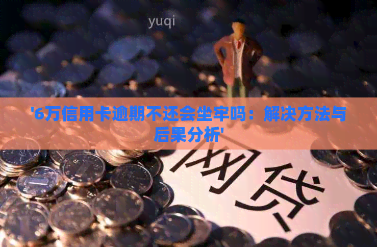 '6万信用卡逾期不还会坐牢吗：解决方法与后果分析'