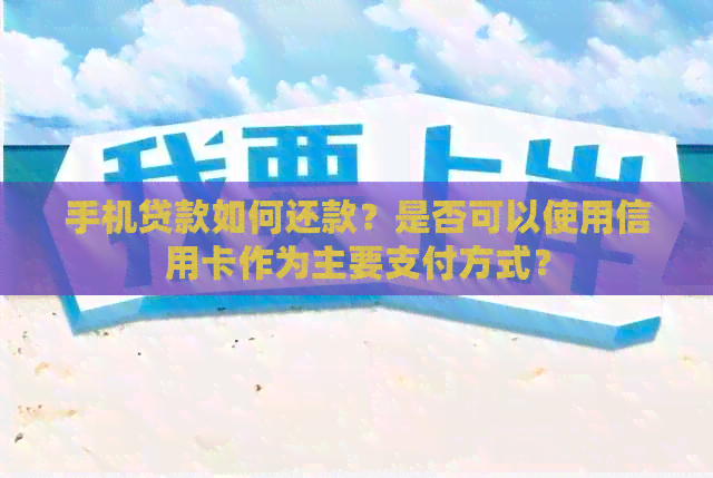 手机贷款如何还款？是否可以使用信用卡作为主要支付方式？