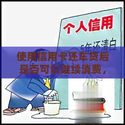 使用信用卡还车贷后是否可以继续消费，相关逾期与信用资讯解析