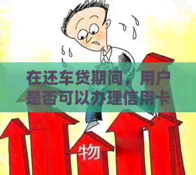 在还车贷期间,用户是否可以办理信用卡?还款期限、额度限制等注意事项一览 在还车贷期间,用户是否可以办理信用卡?还款期限、额度限制等注意事项一览