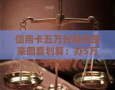 信用卡五万分期还是来回套划算：办5万信用卡分期好还是贷款？