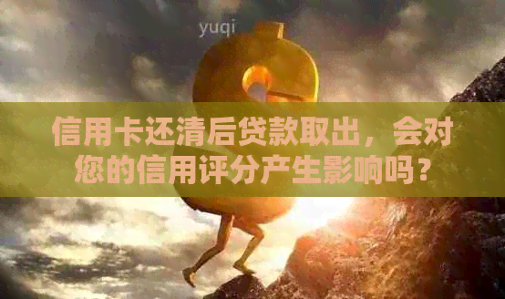 信用卡还清后贷款取出，会对您的信用评分产生影响吗？