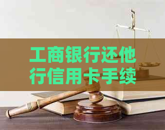 工商银行还他行信用卡手续费：额度、方式及标准详解