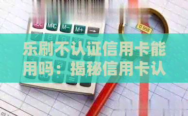 乐刷不认证信用卡能用吗：揭秘信用卡认证的必要性与原因