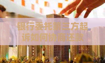 银行委托第三方起诉如何协商还款 银行委托第三方起诉如何协商还款