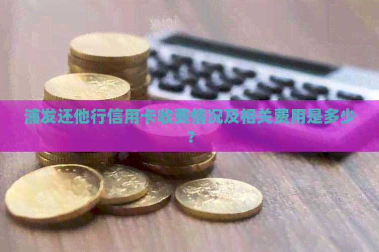 浦发还他行信用卡收费情况及相关费用是多少？