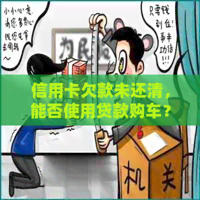 信用卡欠款未还清，能否使用贷款购车？同时解答其他相关问题