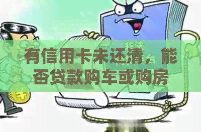有信用卡未还清，能否贷款购车或购房？