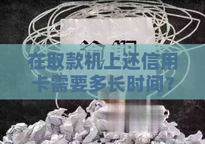 在取款机上还信用卡需要多长时间？操作流程及可能的误原因解析