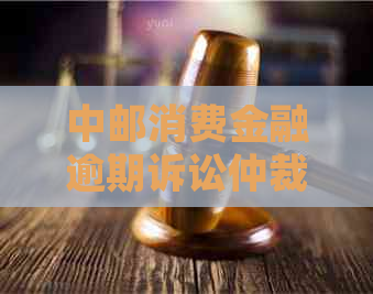 中邮消费金融逾期诉讼仲裁流程及注意事项