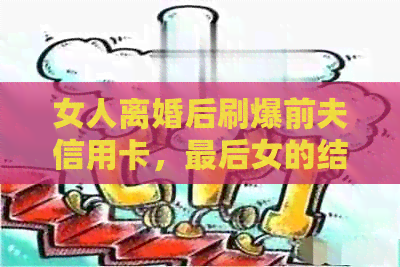 女人离婚后刷爆前夫信用卡，最后女的结局：揭秘真实故事与心路历程