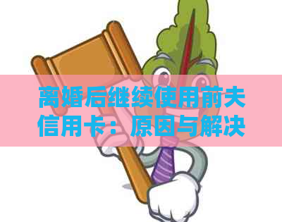 离婚后继续使用前夫信用卡：原因与解决方法，法律和心理层面的全面探讨