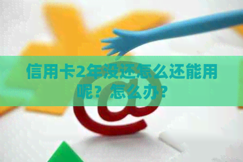 信用卡2年没还怎么还能用呢？怎么办？