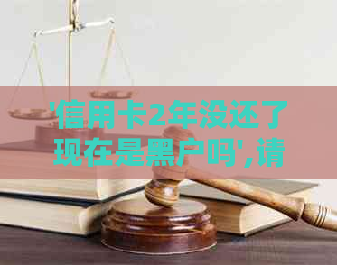 '信用卡2年没还了现在是黑户吗',请问我该怎么办？还能继续使用吗？