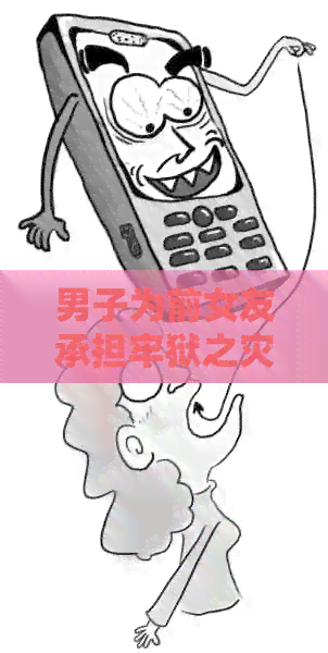 男子为前女友承担牢狱之灾：一感情引发的法律责任及其背后的故事
