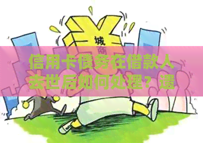 信用卡债务在借款人去世后如何处理？遗产、债权人与还款义务的相关问题解答
