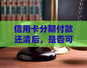 信用卡分期付款还清后，是否可以继续使用及其它可能的相关问题解答