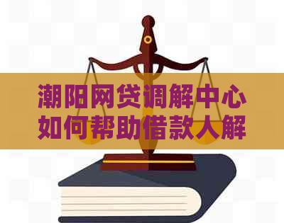 潮阳网贷调解中心如何帮助借款人解决问题