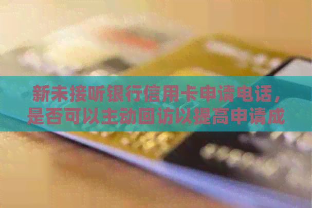 新未接听银行信用卡申请电话，是否可以主动回访以提高申请成功率？