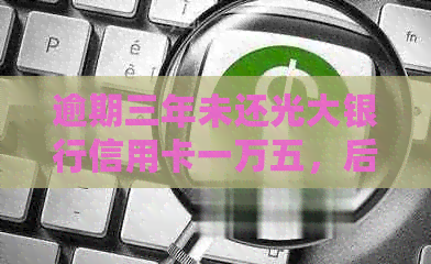 逾期三年未还光大银行信用卡一万五，后果如何？