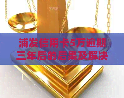 浦发信用卡5万逾期三年后的后果及解决方案