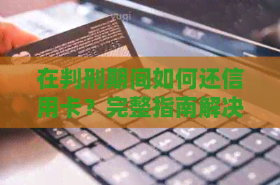 在判刑期间如何还信用卡？完整指南解决您的疑虑