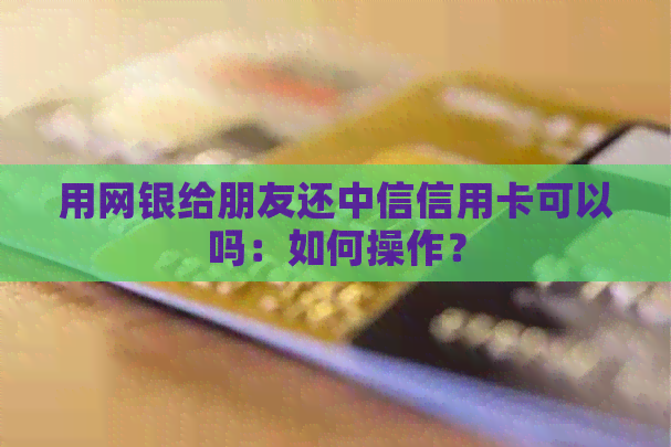 用网银给朋友还中信信用卡可以吗：如何操作？