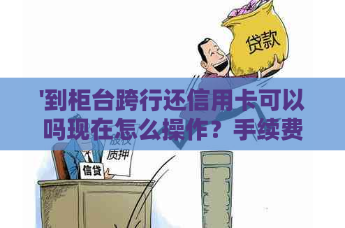 '到柜台跨行还信用卡可以吗现在怎么操作？手续费需要吗？'