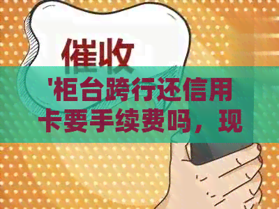 '柜台跨行还信用卡要手续费吗，现在多久到账？'