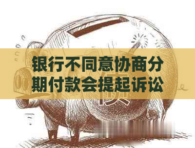 银行不同意协商分期付款会提起诉讼吗