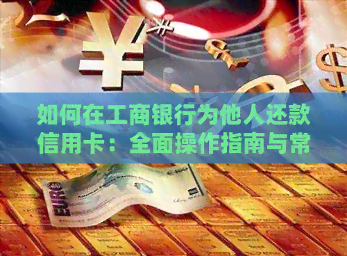 如何在工商银行为他人还款信用卡：全面操作指南与常见问题解答