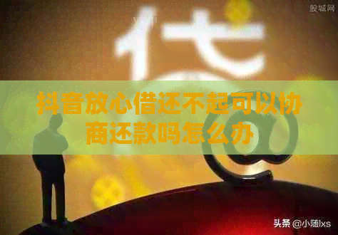 抖音放心借还不起可以协商还款吗怎么办