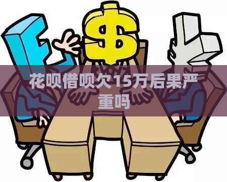 花呗借呗欠15万后果严重吗
