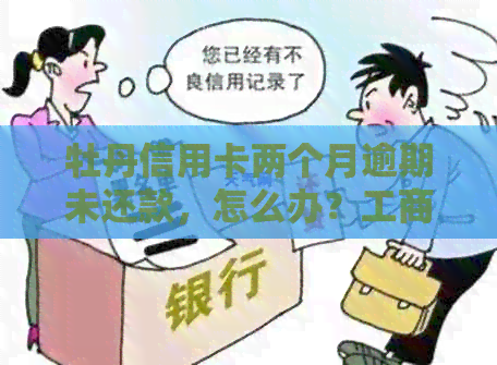 牡丹信用卡两个月逾期未还款，怎么办？工商银行信用修复指南