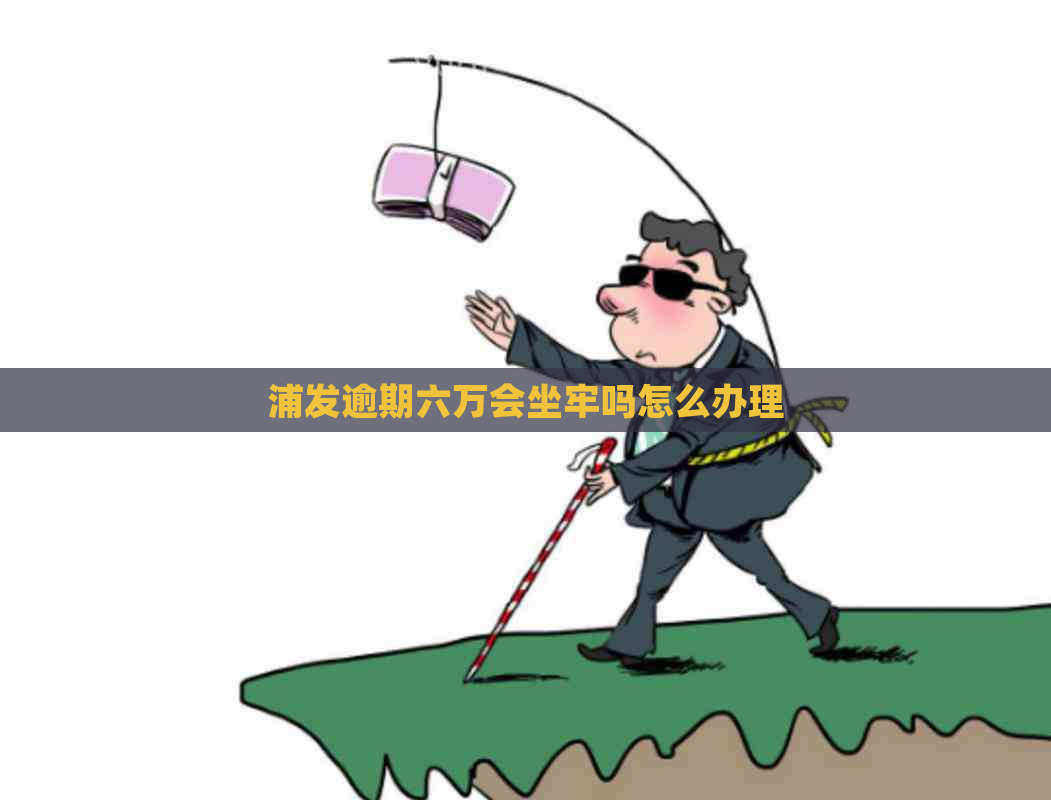 浦发逾期六万会坐牢吗怎么办理