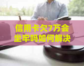 信用卡欠7万会坐牢吗如何解决