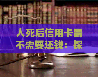 人死后信用卡需不需要还钱：探讨生死后信用卡债务处理