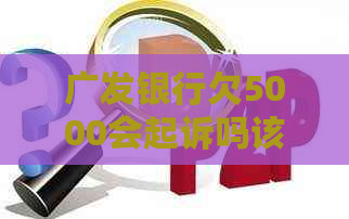 广发银行欠5000会起诉吗该怎么办