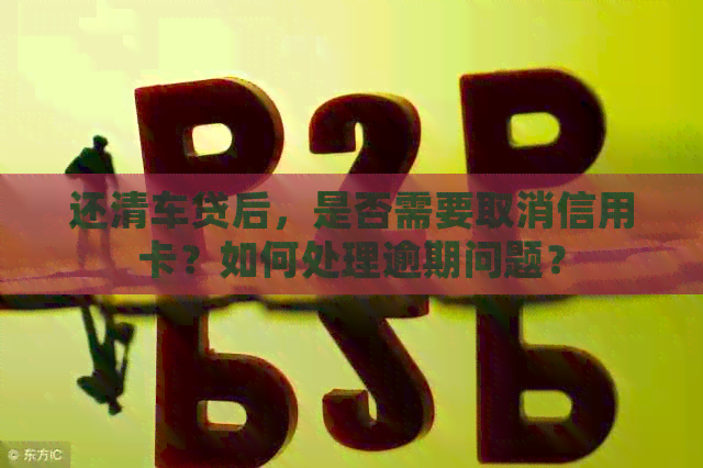 还清车贷后，是否需要取消信用卡？如何处理逾期问题？