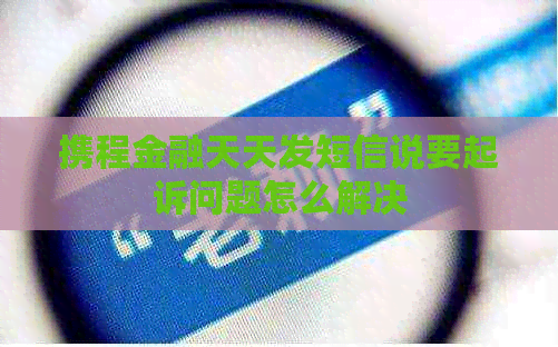 携程金融天天发短信说要起诉问题怎么解决