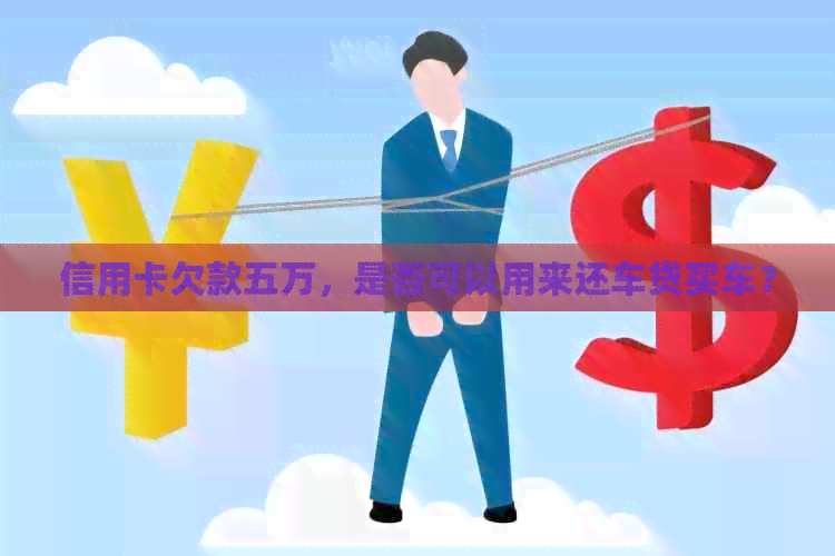 信用卡欠款五万，是否可以用来还车贷买车？