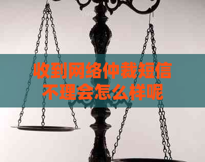 收到网络仲裁短信不理会怎么样呢